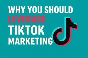 Top Reasons to Leverage TikTok Marketing